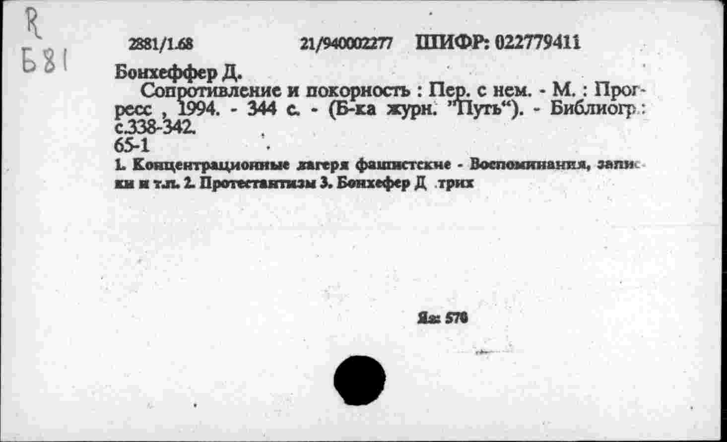 ﻿2881/1.68	21/940002277 ШИФР: 022779411
Бонхеффер Д.
Сопротивление и покорность : Пер. с нем. - М. : Прогресс , 1994. - 344 с. - (Б-ка жури. ”Путь“). - Библиогр: с.338-342.
65-1
1. Концентрационные лагеря фашистские - Воспоминания, запи ки и тл. 2. Протестантизм 3. Бонжефер Д трих
